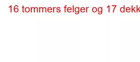 16 tommers felger og 17 dekk?