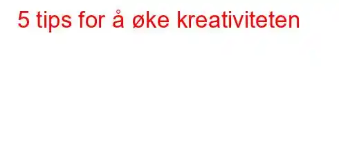 5 tips for å øke kreativiteten