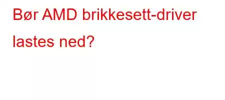 Bør AMD brikkesett-driver lastes ned?