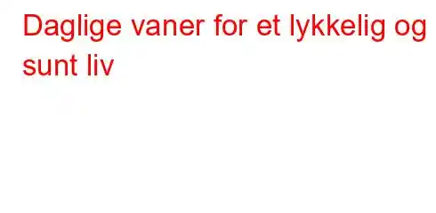 Daglige vaner for et lykkelig og sunt liv