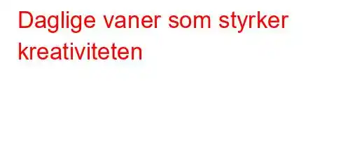 Daglige vaner som styrker kreativiteten