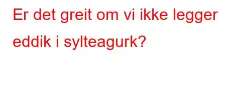 Er det greit om vi ikke legger eddik i sylteagurk?