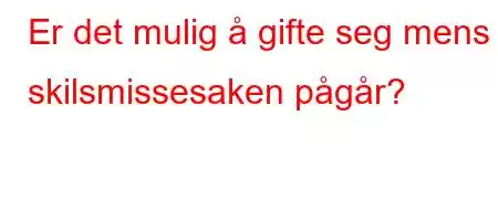 Er det mulig å gifte seg mens skilsmissesaken pågår?