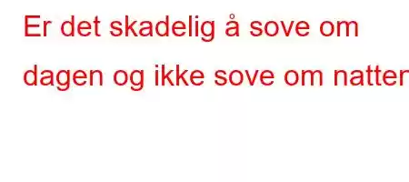 Er det skadelig å sove om dagen og ikke sove om natten?