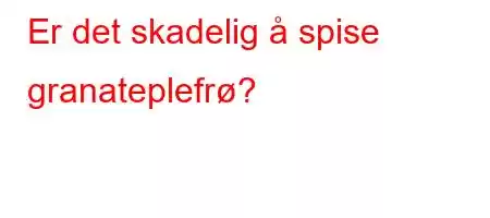 Er det skadelig å spise granateplefrø?