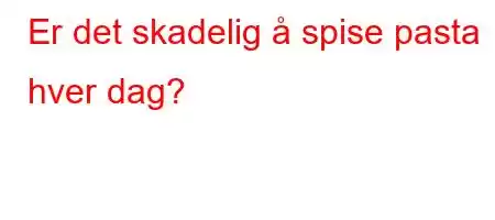 Er det skadelig å spise pasta hver dag?