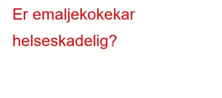 Er emaljekokekar helseskadelig?