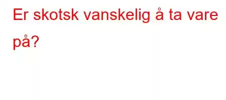 Er skotsk vanskelig å ta vare på?