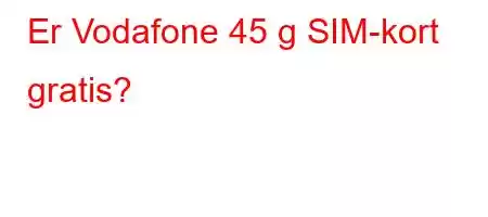 Er Vodafone 45 g SIM-kort gratis