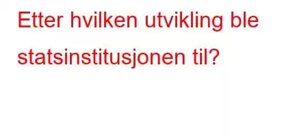 Etter hvilken utvikling ble statsinstitusjonen til