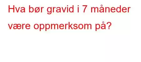 Hva bør gravid i 7 måneder være oppmerksom på?