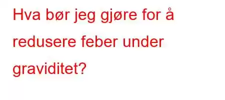 Hva bør jeg gjøre for å redusere feber under graviditet?