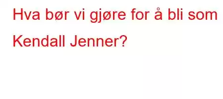 Hva bør vi gjøre for å bli som Kendall Jenner?