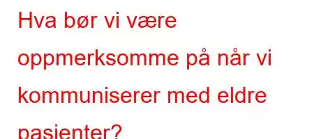 Hva bør vi være oppmerksomme på når vi kommuniserer med eldre pasienter?