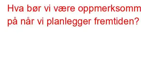 Hva bør vi være oppmerksomme på når vi planlegger fremtiden?