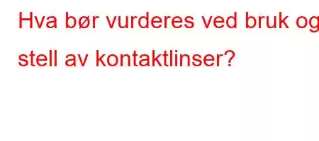 Hva bør vurderes ved bruk og stell av kontaktlinser?