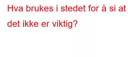 Hva brukes i stedet for å si at det ikke er viktig?