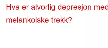 Hva er alvorlig depresjon med melankolske trekk