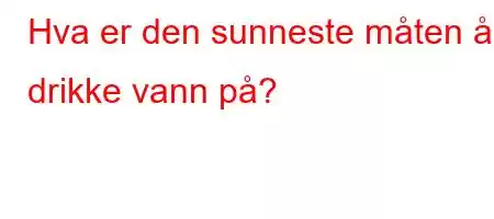 Hva er den sunneste måten å drikke vann på?