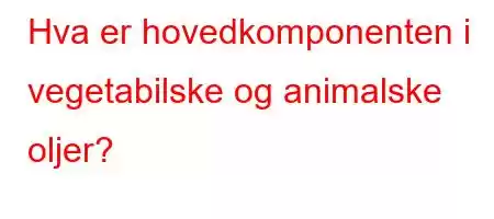 Hva er hovedkomponenten i vegetabilske og animalske oljer?