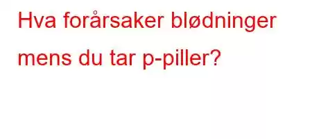 Hva forårsaker blødninger mens du tar p-piller?