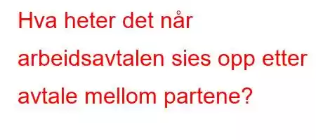 Hva heter det når arbeidsavtalen sies opp etter avtale mellom partene?