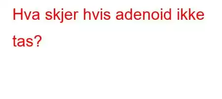 Hva skjer hvis adenoid ikke tas?