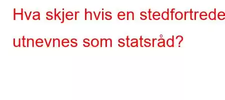 Hva skjer hvis en stedfortreder utnevnes som statsråd?