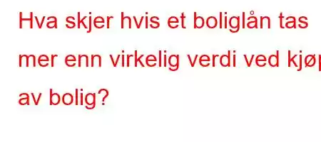 Hva skjer hvis et boliglån tas mer enn virkelig verdi ved kjøp av bolig?