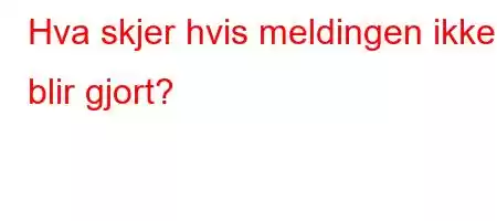 Hva skjer hvis meldingen ikke blir gjort?