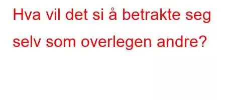 Hva vil det si å betrakte seg selv som overlegen andre?