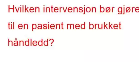 Hvilken intervensjon bør gjøres til en pasient med brukket håndledd?