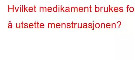 Hvilket medikament brukes for å utsette menstruasjonen?