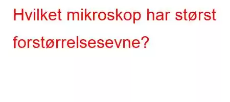 Hvilket mikroskop har størst forstørrelsesevne?