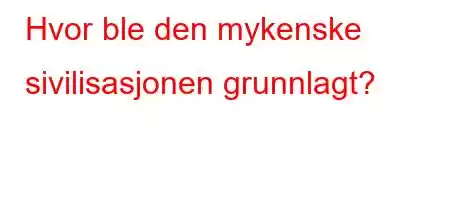 Hvor ble den mykenske sivilisasjonen grunnlagt?