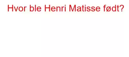 Hvor ble Henri Matisse født?