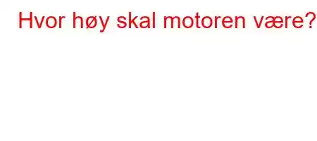 Hvor høy skal motoren være?