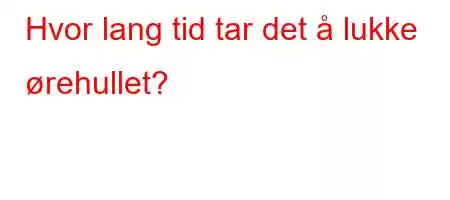 Hvor lang tid tar det å lukke ørehullet