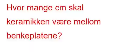 Hvor mange cm skal keramikken være mellom benkeplatene?