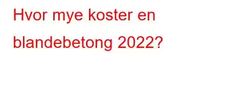 Hvor mye koster en blandebetong 2022?