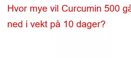 Hvor mye vil Curcumin 500 gå ned i vekt på 10 dager