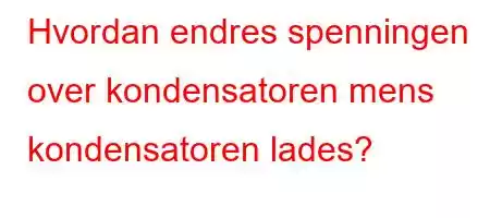 Hvordan endres spenningen over kondensatoren mens kondensatoren lades?