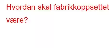 Hvordan skal fabrikkoppsettet være