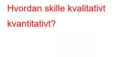 Hvordan skille kvalitativt kvantitativt?