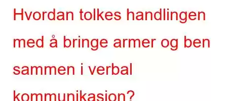 Hvordan tolkes handlingen med å bringe armer og ben sammen i verbal kommunikasjon?