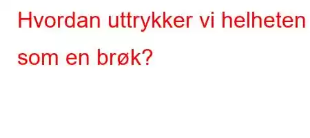 Hvordan uttrykker vi helheten som en brøk?