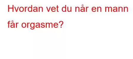 Hvordan vet du når en mann får orgasme?