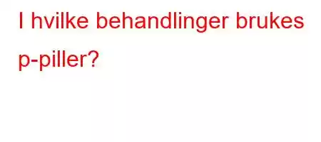 I hvilke behandlinger brukes p-piller?