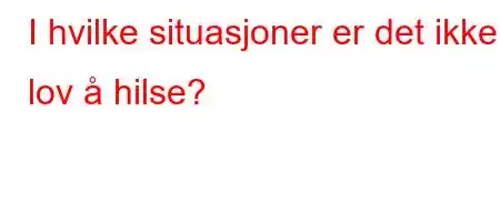 I hvilke situasjoner er det ikke lov å hilse?