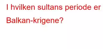 I hvilken sultans periode er Balkan-krigene?